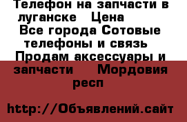 Телефон на запчасти в луганске › Цена ­ 300 - Все города Сотовые телефоны и связь » Продам аксессуары и запчасти   . Мордовия респ.